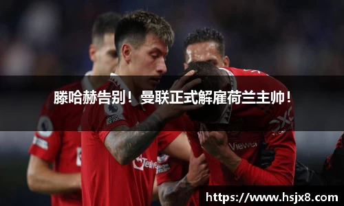 滕哈赫告别！曼联正式解雇荷兰主帅！
